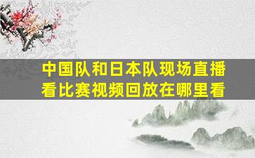 中国队和日本队现场直播看比赛视频回放在哪里看