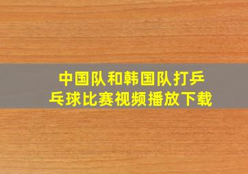 中国队和韩国队打乒乓球比赛视频播放下载