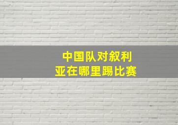 中国队对叙利亚在哪里踢比赛