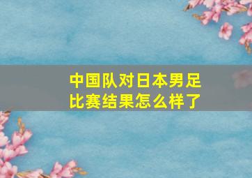 中国队对日本男足比赛结果怎么样了