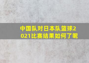 中国队对日本队篮球2021比赛结果如何了呢