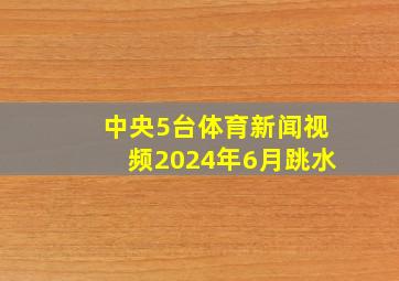 中央5台体育新闻视频2024年6月跳水