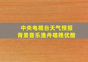 中央电视台天气预报背景音乐渔舟唱晚优酷