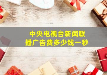 中央电视台新闻联播广告费多少钱一秒