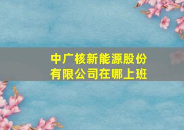 中广核新能源股份有限公司在哪上班