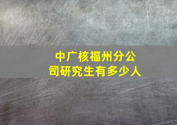 中广核福州分公司研究生有多少人