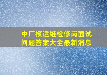 中广核运维检修岗面试问题答案大全最新消息