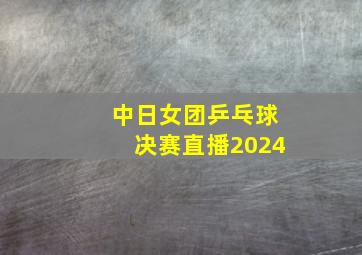 中日女团乒乓球决赛直播2024