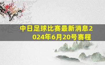 中日足球比赛最新消息2024年6月20号赛程