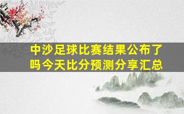 中沙足球比赛结果公布了吗今天比分预测分享汇总