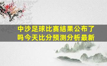 中沙足球比赛结果公布了吗今天比分预测分析最新