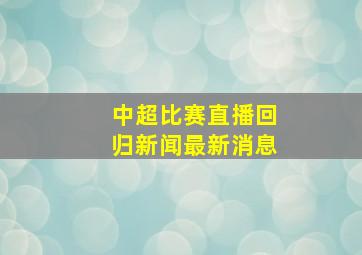 中超比赛直播回归新闻最新消息