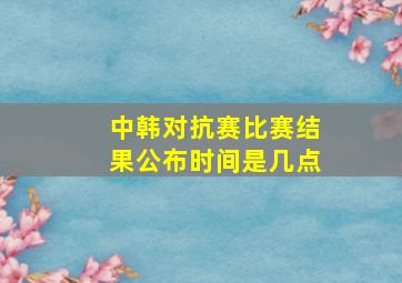 中韩对抗赛比赛结果公布时间是几点