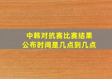 中韩对抗赛比赛结果公布时间是几点到几点