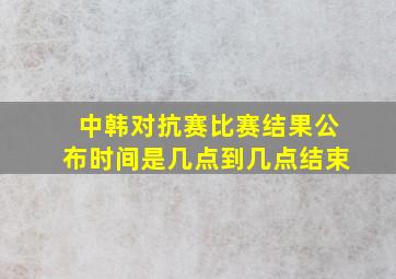 中韩对抗赛比赛结果公布时间是几点到几点结束