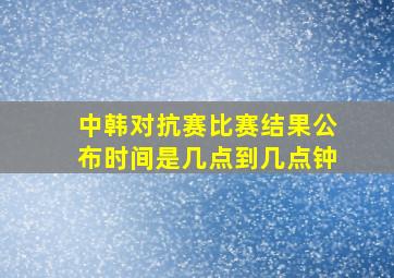 中韩对抗赛比赛结果公布时间是几点到几点钟