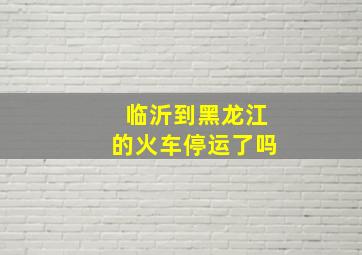 临沂到黑龙江的火车停运了吗