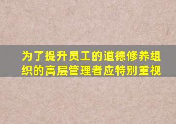 为了提升员工的道德修养组织的高层管理者应特别重视