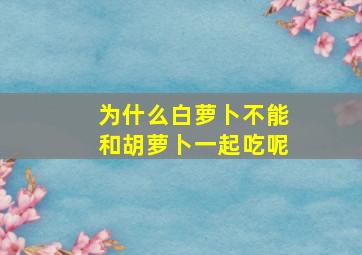 为什么白萝卜不能和胡萝卜一起吃呢