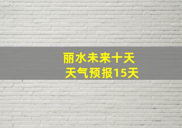 丽水未来十天天气预报15天