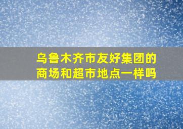 乌鲁木齐市友好集团的商场和超市地点一样吗