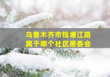 乌鲁木齐市钱塘江路属于哪个社区居委会