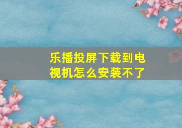 乐播投屏下载到电视机怎么安装不了