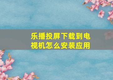 乐播投屏下载到电视机怎么安装应用