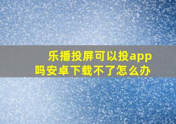 乐播投屏可以投app吗安卓下载不了怎么办