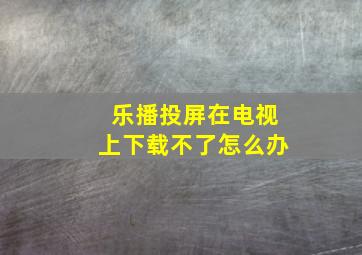 乐播投屏在电视上下载不了怎么办