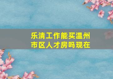 乐清工作能买温州市区人才房吗现在