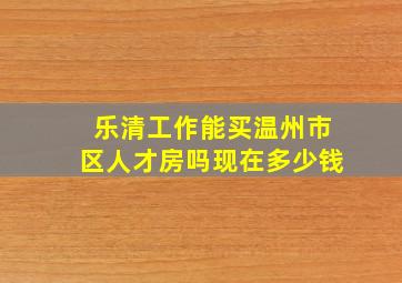 乐清工作能买温州市区人才房吗现在多少钱