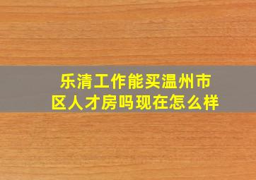 乐清工作能买温州市区人才房吗现在怎么样