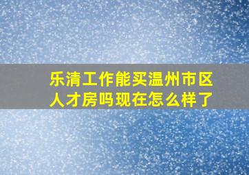 乐清工作能买温州市区人才房吗现在怎么样了