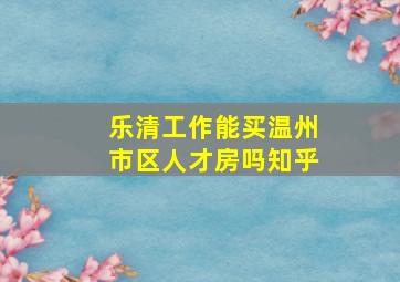 乐清工作能买温州市区人才房吗知乎