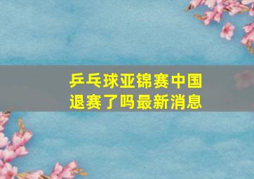 乒乓球亚锦赛中国退赛了吗最新消息