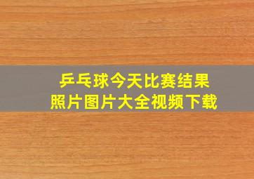 乒乓球今天比赛结果照片图片大全视频下载