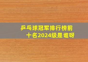 乒乓球冠军排行榜前十名2024级是谁呀