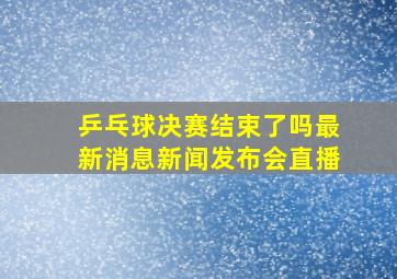 乒乓球决赛结束了吗最新消息新闻发布会直播