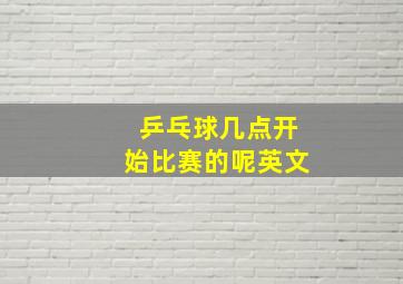 乒乓球几点开始比赛的呢英文