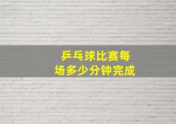 乒乓球比赛每场多少分钟完成