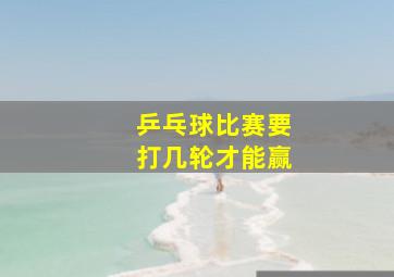 乒乓球比赛要打几轮才能赢