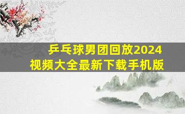 乒乓球男团回放2024视频大全最新下载手机版