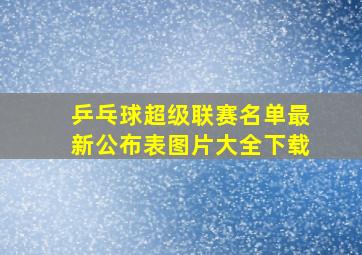 乒乓球超级联赛名单最新公布表图片大全下载