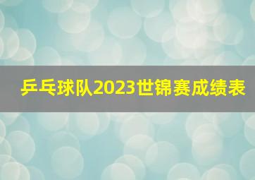 乒乓球队2023世锦赛成绩表