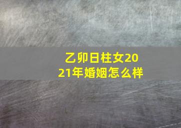 乙卯日柱女2021年婚姻怎么样