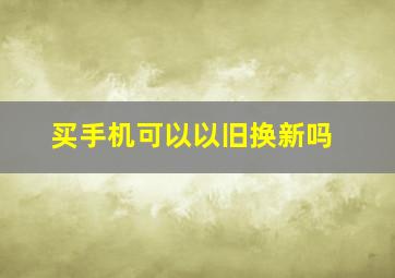 买手机可以以旧换新吗