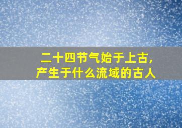 二十四节气始于上古,产生于什么流域的古人