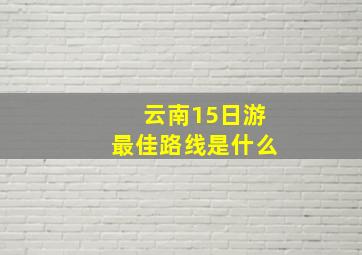 云南15日游最佳路线是什么