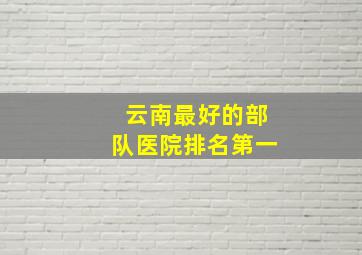 云南最好的部队医院排名第一